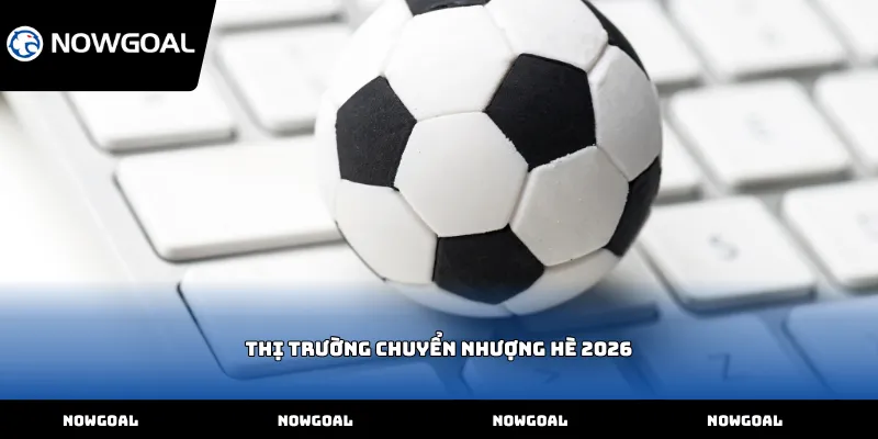 Thị trường chuyển nhượng hè 2026